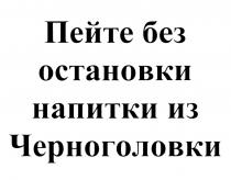 ПЕЙТЕ БЕЗ ОСТАНОВКИ НАПИТКИ ИЗ ЧЕРНОГОЛОВКИЧЕРНОГОЛОВКИ