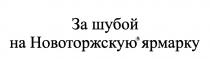 НОВОТОРЖСКУЮ ЗА ШУБОЙ НА НОВОТОРЖСКУЮ ЯРМАРКУЯРМАРКУ