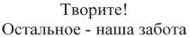 ТВОРИТЕ ОСТАЛЬНОЕ - НАША ЗАБОТАЗАБОТА