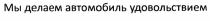 МЫ ДЕЛАЕМ АВТОМОБИЛЬ УДОВОЛЬСТВИЕМУДОВОЛЬСТВИЕМ