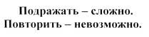 ПОДРАЖАТЬ - СЛОЖНО ПОВТОРИТЬ - НЕВОЗМОЖНОНЕВОЗМОЖНО