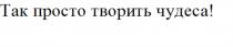 ТАК ПРОСТО ТВОРИТЬ ЧУДЕСАЧУДЕСА