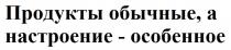 ПРОДУКТЫ ОБЫЧНЫЕ А НАСТРОЕНИЕ - ОСОБЕННОЕОСОБЕННОЕ