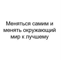 МЕНЯТЬСЯ САМИМ И МЕНЯТЬ ОКРУЖАЮЩИЙ МИР К ЛУЧШЕМУЛУЧШЕМУ