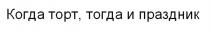 КОГДА ТОРТ ТОГДА И ПРАЗДНИКПРАЗДНИК