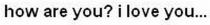 how are you? i love you.