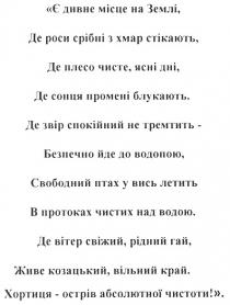 є дивне місце на землі, де роси срібні з хмар стікають., є, дивне, місце, землі, де, роси, срібні, хмар, стікають, де плесо чисте, ясні дні., де, плесо, чисте, ясні, дні, де сонця промені блукають., сонця, промені, блукають, де звір спокійний не тремтить - безпечно йде до водопою., звір, спокійний, тремтить, безпечно, йде, водопою, свободний птах у вись летить в протоках чистих над водою., свободний, птах, вись, летить, протоках, чистих, над, водою, де вітер свіжий. рідний гай, живе козацький. вільний край., вітер, свіжий, рідний, гай, живе, козацький, вільний, край, хортиця - острів абсолютної чистоти!, хортиця, острів, абсолютної, чистоти