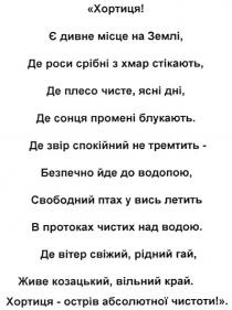 хортиця! є дивне місце на землі, де роси срібні з хмар стікають, де плесо чисте, ясні дні, де сонця промені блукають., хортиця, є, дивне, місце, землі, роси, срібні, хмар, стікають, плесо, чисте, ясні, дні, сонця, промені, блукають, де звір спокійний не тремтить - безпечно йде до водопою, свободний птах у вись летить в протоках чистих над водою., звір, спокійний, тремтить, безпечно, йде, до, водопою, свободний, птах, вись, летить, протоках, чистих, водою, вітер, свіжий, рідний, гай, живе, козацький, вільний, край, острів, абсолютної, чистоти, де вітер свіжий. рідний гай, живе козацький вільний край. хортиця - острів абсолютної чистоти!