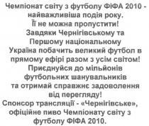 чемпіонат світу з футболу фіфа 2010 -найважливіша подія року. її не можна пропустити!, чемпіонат, світу, футболу, фіфа, 2010, найважливіша, подія, року, можна, пропустити, завдяки чернігівському та першому українському україна побачить великий футбол в прямому ефірі разом з усім світом!, завдяки, чернігівському, першому, національному, україна, побачить, великий, футбол, прямому, ефірі, разом, усім, світом, приєднуйся до мільйонів футбольних шанувальників та отримай справжнє задоволення від перегляду!, приєднуйся, мільйонів, футбольних, шанувальників, отримай, справжнє, задоволення, перегляду, спонсор трансляції - чернігівське, офіційне пиво чемпіонату світу з футболу фіфа 2010., спонсор, трансляції, чернігівське, офіційне, пиво, чемпіонату, світу, футболу