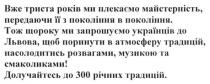 вже триста років ми плекаємо майстерність, передаючи її з покоління в покоління, триста, років, майстерність, покоління, тож щороку ми запрошуємо українців до львова. щоб поринути в атмосферу традицій, насолодитись розвагами. музикою та смаколиками! долучайтесь до 300 річних традицій, запрошуємо, львова, атмосферу, традицій, розвагами, музикою, смаколиками, долучайтесь, 300, традицій