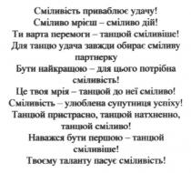 сміливість приваблює удачу! сміливо мрієш-сміливо дій!, сміливість, приваблює, удачу, сміливо, мрієш, дій, ти варта перемоги-танцюй сміливіше! для танцю удача завжди обирає сміливу партнерку, танцю, варта, перемоги, танцюй, сміливіше, обирає, сміливу, партнерку, бути найкращою-для цього потрібна сміливість, найкращою, це твоя мрія-танцюй до неї сміливо, мрія, сміливість-улюблена супутниця успіху! танцюй пристрасно. танцюй натхненно, танцюй сміливо!, улюблена, супутниця, успіху, пристрасно, натхненно, наважся бути першою-танцюй сміливіше! твоєму таланту пасує сміливість, наважся