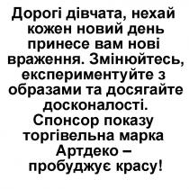дорогі дівчата, нехай кожен новий день принесе вам нові враження; дівчата; новий; день; принесе; нові; враження; змінюйтесь, експерементуйте з образами та досягайте досконалості; змінюйтесь; експерементуйте; образами; досягайте; досконалості; спонсор показу; спонсор; показу; торгівельна марка артдеко-пробуджує красу; торгівельна; марка; артдеко; пробуджує; красу