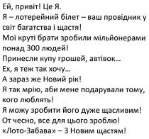 ей, привіт! це я., привіт, я-лотерейний білет-ваш провідник у світ багатства і щастя!, лотерейний, білет, провідник, світ, багатства, щастя, мої круті брати зробили мільйонерами понад 300 людей!, круті, брати, зробили, мільйонерами, понад, 300, людей, принесли купу грошей, автівок…, принесли, купу, грошей, автівок, ех, я теж так хочу, хочу, а зараз же новий рік!, зараз, новий, рік, я так мрію, аби мене подарували тому, кого люблять!, мрію, подарували, люблять, я можу зробити його дуже щасливим!, зробити, щасливим, от чесно, все для цього зроблю!, чесно, зроблю, лото-забава-з новим щастям!, лото, забава, новим, щастям