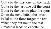 gotta be the first one on the track; gotta; first; one; track; gotta be the last one off the court; last; off; court; gotta be the best to play the sport; best; play; sport; on to the next defeat the stress; on; next; defeat; stress; pedal to the floor forget the rest; pedal; floor; forget; rest; when they put me to the test; when; put; me; test; greatness leads to excellence; greatness; leads; excellence
