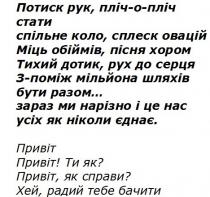 потиск рук, пліч-о-пліч стати, потиск, рук, пліч, стати, спільне коло, сплеск овацій, спільне, коло, сплеск, овацій, міць обіймів, пісня хором, міць, обіймів, пісня, хором, тихий дотик, рух до серця, тихий, дотик, рух, серця, з-поміж мільйона шляхів, поміж, мільйона, шляхів, бути разом, бути, разом, зараз ми нарізно і це нас, зараз, нарізно, усіх як ніколи єднає, усіх, ніколи, єднає, привіт, привіт! ти як?, ти, як, привіт, як справи?, справи, хей, радий тебе бачити, хей, радий, бачити