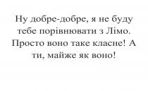 ну добре-добре, я не буду тебе порівнювати з лімо, добре, порівнювати, лімо, просто воно таке класне, просто, класне, а ти, майже як воно, майже, воно
