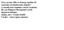 тато думав: що за бовдур зробив 10 лежачих поліцейських підряд?, тато, думав, бовдур, зробив, 10, лежачих, поліцейських, підряд, а малий всю машину соком заляпав, малий, машину, соком, заляпав, це так кирило федерович хотів виграти вибори, кирило, федерович, хотів, виграти, вибори, добре, що є смайл бейбі!, добре, смайл, бейбі, смайл-твоя гарна звичка!, твоя, гарна, звичка