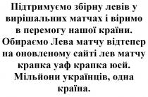 країна, одна, українців, мільйони, юей, крапка, уаф, крапка, сайті, оновленому, оновленому сайті лев матчу крапка уаф крапка юей., відтепер, обираємо, країни, перемогу, віримо, матчах, вирішальних, левів, збірну, підтримуємо, підтримуємо збірну левів у вирішальних матчах і віримо в перемогу нашої країни. обираємо лева матчу відтепер на оновленому сайті лев матчу крапка уаф крапка юей. мільйони українців, одна країна.