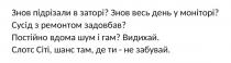 де, ти, забувай, там, шанс, сіті, слотс, слотс сіті, шанс там, де ти – не забувай, видихай, гам, шум, вдома, постійно, постійно вдома шум і гам?, задовбав, ремонтом, сусід, сусід з ремонтом задовбав?, моніторі, день, весь, знов, знов весь день у моніторі?, заторі, підрізали, знов, знов підрізали в заторі?