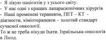 -я лікую пацієнтів у з усього світу., лікую, пацієнтів, усього, світу, -у нас одні з кращих лапараскопічних хірургів, нас, одні, кращих, лапараскопічних, хірургів, -наші променеві терапевти, пет-кт-діагности, хіміотерапевти-золотий стандарт сучасної онкології., наші, променеві, терапевти, пет, кт, діагности, хіміотерапевти, золотий, стандарт, сучасної, онкології, то ж не треба нікуди їхати. ізраїльська онкологія в лісод., треба, їхати, ізраїльська, онкологія, лісод