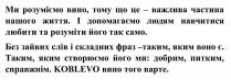 ми розуміємо вино, тому що це-важлива частина нашого життя. І допомагаємо людям навчитися любити та розуміти його так само., розуміємо, вино, важлива, частина, життя, допомагаємо, людям, навчитися, любити, розуміти, без зайвих слів і складних фраз-таким, яким воно є. таким, яким створюємо його ми: добрим, питким, справжнім. koblevo вино того варте, зайвих, слів, складних, фраз, створюємо, добрим, питким, справжнім, koblevo, варте