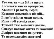 усе життя-це бій за щастя і все-таки життя прекрасне. хвилин і радості і мрій, коханих поглядів з-під вій... і памятай, ти маєш крила, коли тобі усе под силу., життя, бій, щастя, прекрасне, хвилин, радості, мрій, коханих, поглядів, вій, памятай, пам`ятай, крила, силу, тримай такі моменти довше смакуй ковток життя ти кожний! довірся власним почуттям, та насолоджуйся життям, тримай, моменти, довше, смакуй, ковток, кожний, довірся, почуттям, насолоджуйся