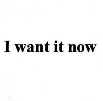 i want it now, want, now