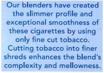 our blenders have created the slimmer profile and exceptional smoothness of these cigarettes by using only fine cut tobacco. cutting tobacco into finer shreds enhances the blend`s complexity and mellowness., our, blenders, have, created, slimmer, profile, exceptional, smoothness, cigarettes, using, fine, tobacco, cutting, into, finer, shreds, enhances, blend`s, complexity, mellowness