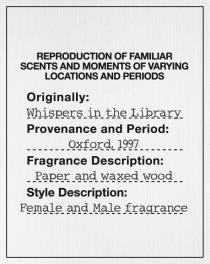 REPRODUCTION OF FAMILIAR SCENTS AND MOMENTS OF VARYING LOCATIONS AND PERIODS Originally: Whispers in the Library Provenance and Period: Oxford, 1997 Fragrance Description: Paper and waxed wood Style Description: Female and Male fragrance