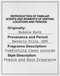 REPRODUCTION OF FAMILIAR SCENTS AND MOMENTS OF VARYING LOCATIONS AND PERIODS Originally: Bubble Bath Provenance and period: Beverly Hills, 2005 Fragrance Description: Comforting clean accords Style description: Female and Male fragrance