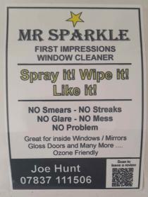 MR SPARKLE FIRST IMPRESSIONS WINDOW CLEANER SPRAY IT! WIPE IT! LIKE IT! NO SMEARS - NO STREAKS NO GLARE - NO MESS NO PROBLEM GREAT FOR INSIDE WINDOWS / MIRRORS GLOSS DOORS AND MANY MORE .... OZONE FRIENDLY SCAN TO JOE HUNT LEAVE A REVIEW 07837 111506