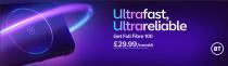 ULTRAFAST, ULTRARELIABLE BT GET FULL FIBRE 100 £29.99/MONTH NO UPFRONT COSTS. 24 MONTHS, ANNUAL PRICE CHANGES AND TERMS APPLY. BT