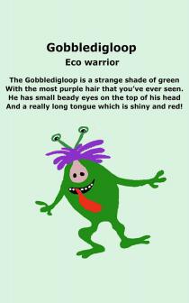 GOBBLEDIGLOOP ECO WARRIOR THE GOBBLEDIGLOOP IS A STRANGE SHADE OF GREEN WITH THE MOST PURPLE HAIR THAT YOU'VE EVER SEEN. HE HAS SMALL BEADY EYES ON THE TOP OF HIS HEAD AND A REALLY LONG TONGUE WHICH IS SHINY AND RED!