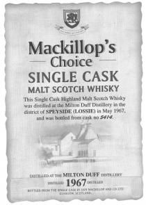 Mackillop's Choice SINGLE CASK MALT SCOTCH WHISKY This Single Cask Highland Malt Scotch Whisky was distilled at the Milton Duff Distillery in the district of SPEYSIE (LOSSIE) in May 1967, and was bottled from cask no 5414. DISTILLED AT THE MILTON DUFF DIS