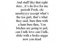AND STUFF LIKE THAT RIGHT DERE, IT'S DA LIVE FOR ME PERIODT POOH, OLE NASSTTYYYY RECEIPT WHAT'S THE TEA GURL, THAT'S WHAT THEY SAID, BUSS THRU WITH A HAM BUSS THRU, YOU BITCHES ARE GOING TO JAIL, CAN I TALK LOVE CAN I TALK, SLIDE WITH A BROKE NIGGA NOW YOU DEAD