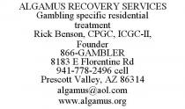 ALGAMUS RECOVERY SERVICES GAMBLING SPECIFIC RESIDENTIAL TREATMENT RICK BENSON, CPGC, ICGC-II, FOUNDER 866-GAMBLER 8183 E FLORENTINE RD 941-778-2496 CELL PRESCOTT VALLEY, AZ 86314 ALGAMUS@AOL.COM WWW.ALGAMUS.ORG