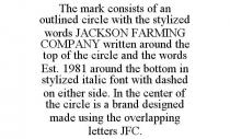 THE MARK CONSISTS OF AN OUTLINED CIRCLE WITH THE STYLIZED WORDS JACKSON FARMING COMPANY WRITTEN AROUND THE TOP OF THE CIRCLE AND THE WORDS EST. 1981 AROUND THE BOTTOM IN STYLIZED ITALIC FONT WITH DASHED ON EITHER SIDE. IN THE CENTER OF THE CIRCLE IS A BRAND DESIGNED MADE USING THE OVERLAPPING LETTERS JFC.