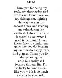 MOM THANK YOU FOR BEING MY ROCK, MY CHEERLEADER, AND MY FOREVER FRIEND. YOU ARE MY SHINING STAR, LIGHTING THE WAY EVEN IN THE DARKEST TIMES, AND KEEPING ME CALM DURING THE ROUGHEST OF STORMS. NO ONE IS AS REAL AS YOU WHEN I NEED IT THE MOST. NO ONE KNOWS HOW TO COMFORT ME QUITE LIKE YOU DO, TURNING MY SAD TEARS TO HAPPY TEARS AND GIGGLES. THANK YOU FOR ALWAYS LOVING ME UNCONDITIONALLY AS I JOURNEY THROUGH LIFE. I'M SO LUCKY TO HAVE A MOM LIKE YOU -- LIFE IS SO MUCH SWEETER BY YOUR SIDE.