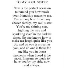 TO MY SOUL SISTER NOW IS THE PERFECT OCCASION TO REMIND YOU HOW MUCH YOUR FRIENDSHIP MEANS TO ME. YOU ARE MY BEST FRIEND, MY CHOSEN FAMILY, MY SOUL SISTER. YOU'RE MY SHINING STAR, LIGHTING THE WAY AND SPARKLING EVEN IN THE DARKEST TIMES. NO ONE KNOWS HOW TO MAKE ME LAUGH QUITE LIKE YOU DO, AND NO ONE IS AS REAL AS YOU, AND NO ONE IS THERE FOR ME LIKE YOU IN THOSE MOMENTS WHEN I NEED IT THE MOST. IT MEANS SO MUCH TO HAVE YOU BY MY SIDE, NOW AND ALWAYS.