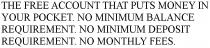 THE FREE ACCOUNT THAT PUTS MONEY IN YOUR POCKET. NO MINIMUM BALANCE REQUIREMENT. NO MINIMUM DEPOSIT REQUIREMENT. NO MONTHLY FEES.