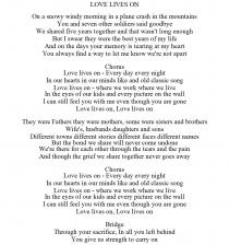 LOVE LIVES ON ON A SNOWY WINDY MORNING IN A PLANE CRASH IN THE MOUNTAINS YOU AND SEVEN OTHER SOLDIERS SAID GOODBYE WE SHARED FIVE YEARS TOGETHER AND THAT WASN'T LONG ENOUGH BUT I SWEAR THEY WERE THE BEST YEARS OF MY LIFE AND ON THE DAYS YOUR MEMORY IS TEARING AT MY HEART YOU ALWAYS FIND A WAY TO LET ME KNOW WE'RE NOT APART CHORUS LOVE LIVES ON - EVERY DAY EVERY NIGHT IN OUR HEARTS IN OUR MINDS LIKE AND OLD CLASSIC SONG LOVE LIVES ON - WHERE WE WORK WHERE WE LIVE IN THE EYES OF OUR KIDS AND EVERY PICTURE ON THE WALL I CAN STILL FEEL YOU WITH ME EVEN THOUGH YOU ARE GONE LOVE LIVES ON, LOVE LIVES ON THEY WERE FATHERS THEY WERE MOTHERS, SOME WERE SISTERS AND BROTHERS WIFE'S, HUSBANDS DAUGHTERS AND SONS DIFFERENT TOWNS DIFFERENT STORIES DIFFERENT FACES DIFFERENT NAMES BUT THE BOND WE SHARE WILL NEVER COME UNDONE WE'RE THERE FOR EACH OTHER THROUGH THE TEARS AND THE PAIN AND THOUGH THE GRIEF WE SHARE TOGETHER NEVER GOES AWAY CHORUS LOVE LIVES ON - EVERY DAY EVERY NIGHT IN OUR HEARTS IN OUR MINDS LIKE AND OLD CLASSIC SONG LOVE LIVES ON - WHERE WE WORK WHERE WE LIVE IN THE EYES OF OUR KIDS AND EVERY PICTURE ON THE WALL I CAN STILL FEEL YOU WITH ME EVEN THOUGH YOU ARE GONE LOVE LIVES ON, LOVE LIVES ON BRIDGE THROUGH YOUR SACRIFICE, IN ALL YOU LEFT BEHIND YOU GIVE US STRENGTH TO CARRY ON