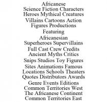 AFRICANESE SCIENCE FICTION CHARACTERS HEROES MYTHICAL CREATURES VILLAINS CARTOONS ACTION FIGURES PRODUCTIONS FEATURING AFRICANESIAN SUPERHEROES SUPERVILLAINS FULL CAST CREW CREDITS ANCIENT MYTHS CRITICS SNIPS STUDIOS TOY FIGURES SITES ANIMATIONS FAMOUS LOCATIONS SCHOOLS THEATERS QUOTES DISTRIBUTORS AWARDS GENRE EVENTS EDITIONS COMMON TERRITORIES WEST THE AFRICANESE CONTINENT COMMON TERRITORIES EAST