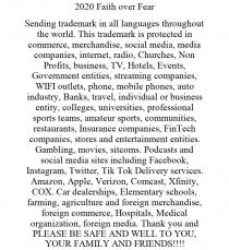 2020 FAITH OVER FEAR SENDING TRADEMARK IN ALL LANGUAGES THROUGHOUT THE WORLD. THIS TRADEMARK IS PROTECTED IN COMMERCE, MERCHANDISE, SOCIAL MEDIA, MEDIA COMPANIES, INTERNET, RADIO, CHURCHES, NON PROFITS, BUSINESS, TV, HOTELS, EVENTS, GOVERNMENT ENTITIES, STREAMING COMPANIES, WIFI OUTLETS, PHONE, MOBILE PHONES, AUTO INDUSTRY, BANKS, TRAVEL, INDIVIDUAL OR BUSINESS ENTITY, COLLEGES, UNIVERSITIES, PROFESSIONAL SPORTS TEAMS, AMATEUR SPORTS, COMMUNITIES, RESTAURANTS, INSURANCE COMPANIES, FINTECH COMPANIES, STORES AND ENTERTAINMENT ENTITIES. GAMBLING, MOVIES, SITCOMS. PODCASTS AND SOCIAL MEDIA SITES INCLUDING FACEBOOK, INSTAGRAM, TWITTER, TIK TOK DELIVERY SERVICES. AMAZON, APPLE, VERIZON, COMCAST, XFINITY, COX. CAR DEALERSHIPS, ELEMENTARY SCHOOLS, FARMING, AGRICULTURE AND FOREIGN MERCHANDISE, FOREIGN COMMERCE, HOSPITALS, MEDICAL ORGANIZATION, FOREIGN MEDIA. THANK YOU AND PLEASE BE SAFE AND WELL TO YOU, YOUR FAMILY AND FRIENDS!!!!
