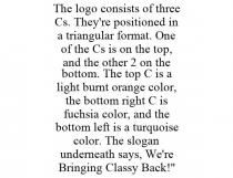 THE LOGO CONSISTS OF THREE CS. THEY'RE POSITIONED IN A TRIANGULAR FORMAT. ONE OF THE CS IS ON THE TOP, AND THE OTHER 2 ON THE BOTTOM. THE TOP C IS A LIGHT BURNT ORANGE COLOR, THE BOTTOM RIGHT C IS FUCHSIA COLOR, AND THE BOTTOM LEFT IS A TURQUOISE COLOR. THE SLOGAN UNDERNEATH SAYS, WE'RE BRINGING CLASSY BACK!