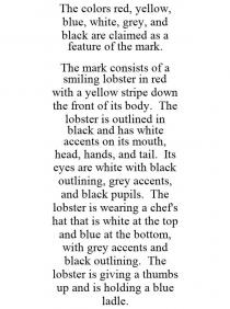 THE COLORS RED, YELLOW, BLUE, WHITE, GREY, AND BLACK ARE CLAIMED AS A FEATURE OF THE MARK. THE MARK CONSISTS OF A SMILING LOBSTER IN RED WITH A YELLOW STRIPE DOWN THE FRONT OF ITS BODY. THE LOBSTER IS OUTLINED IN BLACK AND HAS WHITE ACCENTS ON ITS MOUTH, HEAD, HANDS, AND TAIL. ITS EYES ARE WHITE WITH BLACK OUTLINING, GREY ACCENTS, AND BLACK PUPILS. THE LOBSTER IS WEARING A CHEF'S HAT THAT IS WHITE AT THE TOP AND BLUE AT THE BOTTOM, WITH GREY ACCENTS AND BLACK OUTLINING. THE LOBSTER IS GIVING A THUMBS UP AND IS HOLDING A BLUE LADLE.