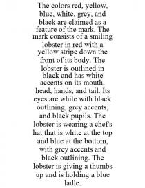 THE COLORS RED, YELLOW, BLUE, WHITE, GREY, AND BLACK ARE CLAIMED AS A FEATURE OF THE MARK. THE MARK CONSISTS OF A SMILING LOBSTER IN RED WITH A YELLOW STRIPE DOWN THE FRONT OF ITS BODY. THE LOBSTER IS OUTLINED IN BLACK AND HAS WHITE ACCENTS ON ITS MOUTH, HEAD, HANDS, AND TAIL. ITS EYES ARE WHITE WITH BLACK OUTLINING, GREY ACCENTS, AND BLACK PUPILS. THE LOBSTER IS WEARING A CHEF'S HAT THAT IS WHITE AT THE TOP AND BLUE AT THE BOTTOM, WITH GREY ACCENTS AND BLACK OUTLINING. THE LOBSTER IS GIVING A THUMBS UP AND IS HOLDING A BLUE LADLE.