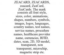 ZEACARD, ZEACARDS, ZEACARD, ZEACARD, ZEACARDS. THE MARK CONSISTS ALL FONT STYLE, SIZES, COLOR, ANIMATIONS, SHAPES, NUMBERS, SYMBOLS, IMAGES, LOGOS, LANGUAGES, COUNTRY NAMES, TEST NAMES, SERVICE NAMES, PROCEDURE NAMES, HEALTHCARE PROVIDER NAME, CURRENCIES, RFID, DATES, SCAN, 2D, 3D MODEL, TRANSPARENT, NON TRANSPARENT, MICROCHIP, MAGNETIC STRIP ETC.