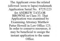 THE APPLICANT OWNS THE RELATED (ALLOWED /SOON TO LAPSE) TRADEMARK APPLICATION SERIAL NO. 87251223 FOR ANDREW TAYLOR BROWNE IN CLASS 33. THAT APPLICATION WAS EXAMINED BY EXAMINING ATTORNEY MATTHEW PATTER HOWELL IN LAW OFFICE 123. IN ORDER TO CONSERVE RESOURCES, IT MAY BE BENEFICIAL TO ASSIGN THE INSTANT APPLICATION TO THE SAME OFFICE.