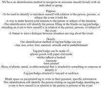 WE HAVE AN IDENTIFICATION METHOD TO RECOGNIZE OR ASSOCIATE ONESELF CLOSELY WITH AN INDIVIDUAL OR GROUP. PURPOSE: -TO BE USED TO IDENTIFY OR INTRODUCE ONESELF WITH RELATION TO THE PERSON, PERSONS, OR SUBJECT THE EVENT IS HELD FOR. -A WAY TO MAKE KNOWN YOUR RELATION TO THE PERSON OR SUBJECT OF THE FUNCTION. -THIS IDENTIFICATION WILL IDENTIFY THE PERSON FILLING IN THE BLANKS ON TAG/PIN/BADGE ATTENDING AN EVENT TO HOW ONESELF IS IN RELATION TO THE PERSON, PERSONS, OR SUBJECT OF THE EVENT. -A FORMAT TO START A DIALOGUE BETWEEN ATTENDEES MOVING ABOUT THE EVENT. DETAILS: OUR IDENTIFICATION METHOD OF TAG/PIN/BADGE CAN USE: -ANY SIZE, COLOR, FONT, MATERIAL, ARTWORK AND/OR EMBELLISHMENT TAG/PIN/BADGE CAN BE MADE OF: -PLASTIC POUCH WITH PAPER SLID INSIDE -STICKY/ADHESIVE BACKED -LAMINATE -LASER PRINTED -PIECE OF PLASTIC, METAL, OR OTHER MATERIAL THAT IS ATTACHED TO SOMETHING OR SOMEONE TO IDENTIFY IT. -TAG/PIN/BADGE ATTACHED TO LANYARD OR NECKLACE. BLANK SPACE ON PRE-PRINTED TAG TO WRITE IN THEIR PERSONAL, SPECIFIC INFORMATION. THIS IDENTIFICATION WILL IDENTIFY THE PERSON WRITING ON TAG/PIN/BADGE ATTENDING AN EVENT TO HOW ONESELF IS IN RELATION TO THE PERSON OR PERSONS AT THE EVENT.