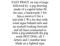 FAST PIGGY ON TOP OF PAGE FOLLOWED BY A PIG DRAWING MADE OF A CAPITAL LETTER M FOR EARS, A BACKWARDS 3 FOR LIPS,A CURSIVE E FOR A TAIL,WITH 2 W,S FOR FEET WITH WIND SIGNS BEHIND TAILS AND AN EYEBALL LOOKING FORWARD AND ALL LINES CONNECTED TO FORM A PIG,UNDERNETH THE PIG READS HOT DOG, ALL 3 LETTERS AND 1 NUMBER MAY BLINK ON A LIGHTED SIGN.